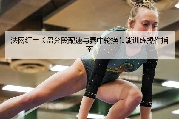法网红土长盘分段配速与赛中轮换节能训练操作指南