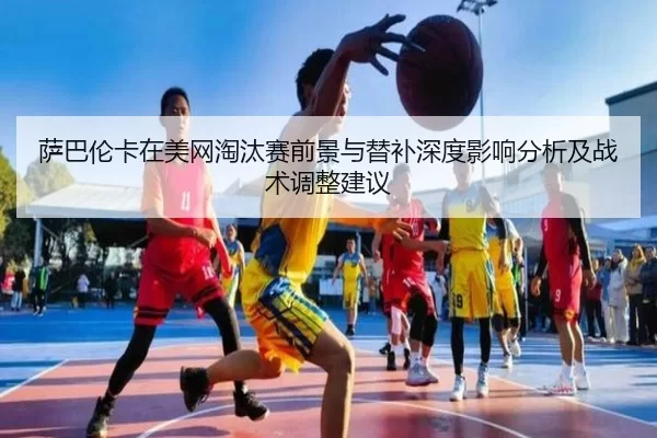 萨巴伦卡在美网淘汰赛前景与替补深度影响分析及战术调整建议